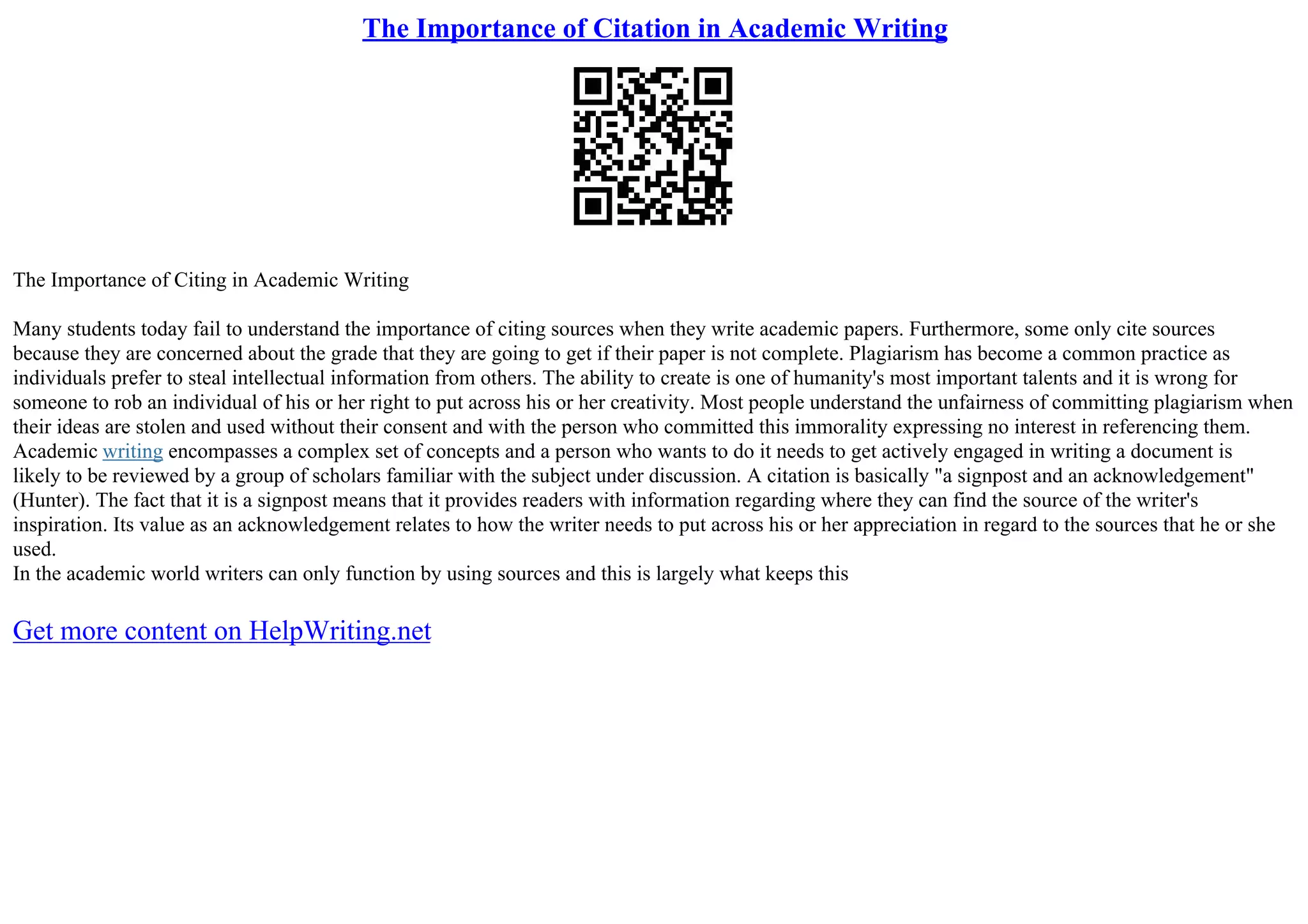 The Importance of Citation in Academic Writing
The Importance of Citing in Academic Writing
Many students today fail to understand the importance of citing sources when they write academic papers. Furthermore, some only cite sources
because they are concerned about the grade that they are going to get if their paper is not complete. Plagiarism has become a common practice as
individuals prefer to steal intellectual information from others. The ability to create is one of humanity's most important talents and it is wrong for
someone to rob an individual of his or her right to put across his or her creativity. Most people understand the unfairness of committing plagiarism when
their ideas are stolen and used without their consent and with the person who committed this immorality expressing no interest in referencing them.
Academic writing encompasses a complex set of concepts and a person who wants to do it needs to get actively engaged in writing a document is
likely to be reviewed by a group of scholars familiar with the subject under discussion. A citation is basically "a signpost and an acknowledgement"
(Hunter). The fact that it is a signpost means that it provides readers with information regarding where they can find the source of the writer's
inspiration. Its value as an acknowledgement relates to how the writer needs to put across his or her appreciation in regard to the sources that he or she
used.
In the academic world writers can only function by using sources and this is largely what keeps this
Get more content on HelpWriting.net
 