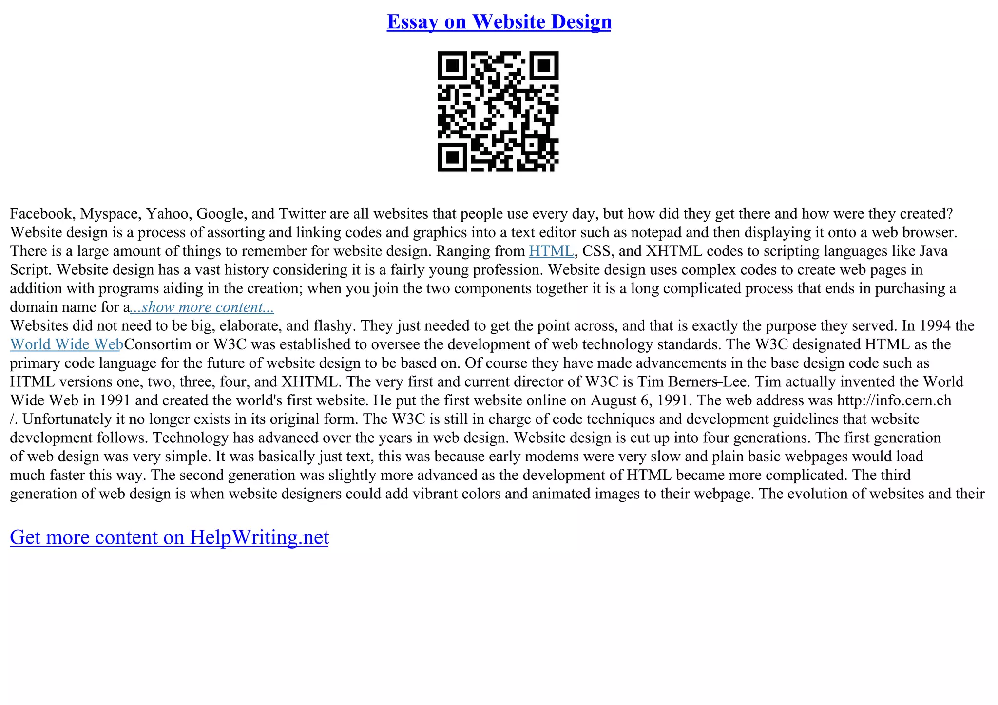 Essay on Website Design
Facebook, Myspace, Yahoo, Google, and Twitter are all websites that people use every day, but how did they get there and how were they created?
Website design is a process of assorting and linking codes and graphics into a text editor such as notepad and then displaying it onto a web browser.
There is a large amount of things to remember for website design. Ranging from HTML, CSS, and XHTML codes to scripting languages like Java
Script. Website design has a vast history considering it is a fairly young profession. Website design uses complex codes to create web pages in
addition with programs aiding in the creation; when you join the two components together it is a long complicated process that ends in purchasing a
domain name for a...show more content...
Websites did not need to be big, elaborate, and flashy. They just needed to get the point across, and that is exactly the purpose they served. In 1994 the
World Wide WebConsortim or W3C was established to oversee the development of web technology standards. The W3C designated HTML as the
primary code language for the future of website design to be based on. Of course they have made advancements in the base design code such as
HTML versions one, two, three, four, and XHTML. The very first and current director of W3C is Tim Berners–Lee. Tim actually invented the World
Wide Web in 1991 and created the world's first website. He put the first website online on August 6, 1991. The web address was http://info.cern.ch
/. Unfortunately it no longer exists in its original form. The W3C is still in charge of code techniques and development guidelines that website
development follows. Technology has advanced over the years in web design. Website design is cut up into four generations. The first generation
of web design was very simple. It was basically just text, this was because early modems were very slow and plain basic webpages would load
much faster this way. The second generation was slightly more advanced as the development of HTML became more complicated. The third
generation of web design is when website designers could add vibrant colors and animated images to their webpage. The evolution of websites and their
Get more content on HelpWriting.net
 