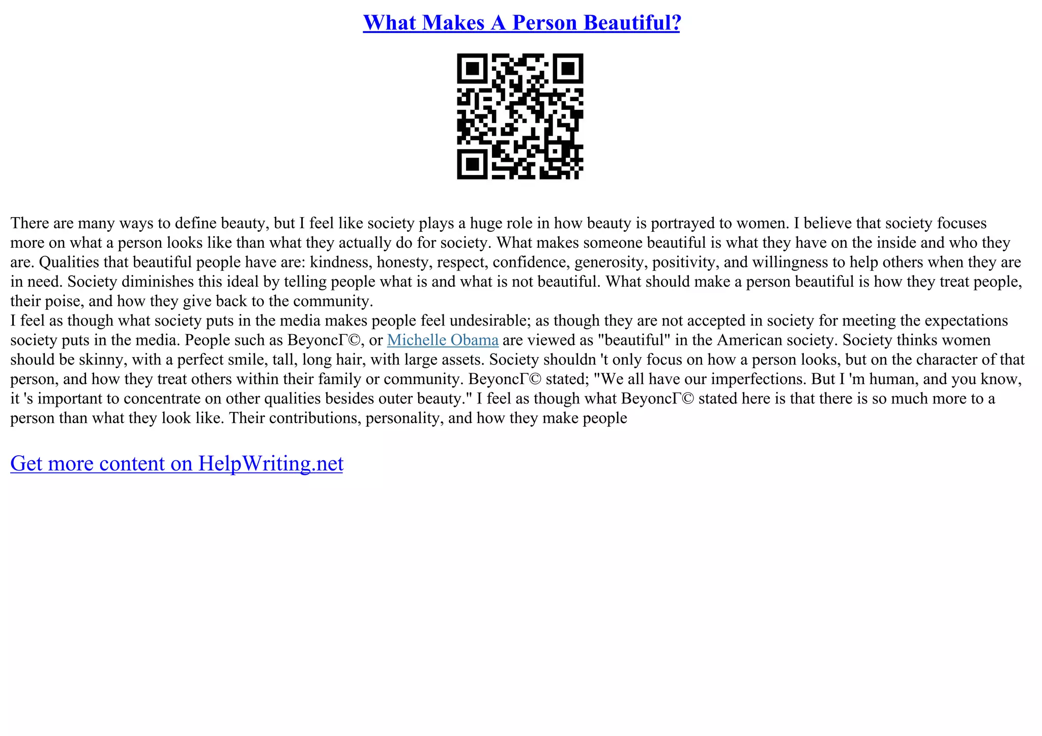 What Makes A Person Beautiful?
There are many ways to define beauty, but I feel like society plays a huge role in how beauty is portrayed to women. I believe that society focuses
more on what a person looks like than what they actually do for society. What makes someone beautiful is what they have on the inside and who they
are. Qualities that beautiful people have are: kindness, honesty, respect, confidence, generosity, positivity, and willingness to help others when they are
in need. Society diminishes this ideal by telling people what is and what is not beautiful. What should make a person beautiful is how they treat people,
their poise, and how they give back to the community.
I feel as though what society puts in the media makes people feel undesirable; as though they are not accepted in society for meeting the expectations
society puts in the media. People such as BeyoncГ©, or Michelle Obama are viewed as "beautiful" in the American society. Society thinks women
should be skinny, with a perfect smile, tall, long hair, with large assets. Society shouldn 't only focus on how a person looks, but on the character of that
person, and how they treat others within their family or community. BeyoncГ© stated; "We all have our imperfections. But I 'm human, and you know,
it 's important to concentrate on other qualities besides outer beauty." I feel as though what BeyoncГ© stated here is that there is so much more to a
person than what they look like. Their contributions, personality, and how they make people
Get more content on HelpWriting.net
 
