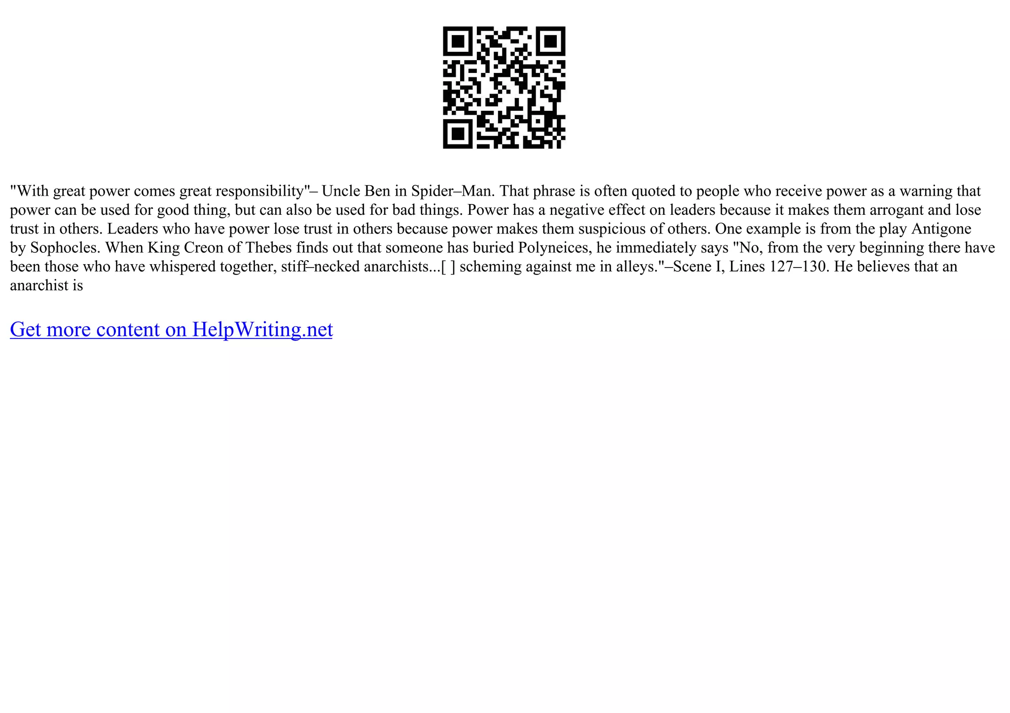 "With great power comes great responsibility"– Uncle Ben in Spider–Man. That phrase is often quoted to people who receive power as a warning that
power can be used for good thing, but can also be used for bad things. Power has a negative effect on leaders because it makes them arrogant and lose
trust in others. Leaders who have power lose trust in others because power makes them suspicious of others. One example is from the play Antigone
by Sophocles. When King Creon of Thebes finds out that someone has buried Polyneices, he immediately says "No, from the very beginning there have
been those who have whispered together, stiff–necked anarchists...[ ] scheming against me in alleys."–Scene I, Lines 127–130. He believes that an
anarchist is
Get more content on HelpWriting.net
 