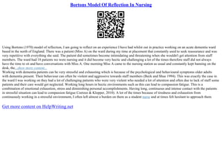Bortons Model Of Reflection In Nursing
Using Bortons (1970) model of reflection, I am going to reflect on an experience I have had whilst out in practice working on an acute dementia ward
based in the north of England. There was a patient (Miss A) on the ward during my time at placement that constantly used to seek reassurance and was
very repetitive with everything she said. The patient did sometimes become intimidating and threatening when she wouldn't get attention from staff
members. The ward had 18 patients we were nursing and it did become very hectic and challenging a lot of the times therefore staff did not always
have the time to sit and have conversations with Miss A. One morning Miss A came to the nursing station as usual and constantly kept banning on the
desk, the...show more content...
Working with dementia patients can be very stressful and exhausting which is because of the psychological and behavioural symptoms older adults
with dementia present. Their behaviour can often be violent and aggressive towards staff members (Beck and Shue 1994). This was exactly the case in
the ward I was working on they had a lot of challenging patients who were very violent who needed a lot of attention and often due to lack of staff some
patients and their care would get neglected. Working long hours in hectic environments such as this can lead to compassion fatigue. This is a
combination of emotional exhaustion, stress and diminishing personal accomplishments. Having long, continuous and intense contact with the patients
in stressful situation can lead to compassion fatigue Coetzee & Klopper, 2010). A lot of the times because of tiredness and exhaustion from
continuously working in a stressful environment, I often left almost a burden on them as a student nurse and at times felt hesitant to approach them
Get more content on HelpWriting.net
 
