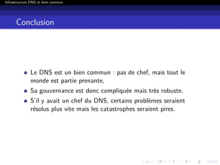Infrastructure DNS et bien commun
Conclusion
Le DNS est un bien commun : pas de chef, mais tout le
monde est partie prenante,
Sa gouvernance est donc compliquée mais très robuste.
S’il y avait un chef du DNS, certains problèmes seraient
résolus plus vite mais les catastrophes seraient pires.
 