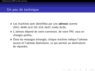 Infrastructure DNS et bien commun
Un peu de technique
Les machines sont identiﬁées par une adresse comme
2001:4b98:dc2:45:216:3eff:fe4b:8c5b,
L’adresse dépend de votre connexion, de votre FAI, vous en
changez parfois,
Dans les messages échangés, chaque machine indique l’adresse
source et l’adresse destination, ce qui permet au destinataire
de répondre,
 