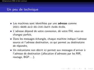 Infrastructure DNS et bien commun
Un peu de technique
Les machines sont identiﬁées par une adresse comme
2001:4b98:dc2:45:216:3eff:fe4b:8c5b,
L’adresse dépend de votre connexion, de votre FAI, vous en
changez parfois,
Dans les messages échangés, chaque machine indique l’adresse
source et l’adresse destination, ce qui permet au destinataire
de répondre,
Un mécanisme non décrit ici permet aux messages d’arriver à
l’adresse de destination (allocation d’adresses par les RIR,
routage, BGP. . . ).
 