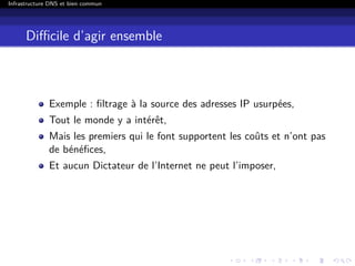 Infrastructure DNS et bien commun
Diﬃcile d’agir ensemble
Exemple : ﬁltrage à la source des adresses IP usurpées,
Tout le monde y a intérêt,
Mais les premiers qui le font supportent les coûts et n’ont pas
de bénéﬁces,
Et aucun Dictateur de l’Internet ne peut l’imposer,
 