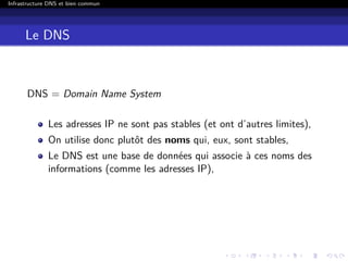 Infrastructure DNS et bien commun
Le DNS
DNS = Domain Name System
Les adresses IP ne sont pas stables (et ont d’autres limites),
On utilise donc plutôt des noms qui, eux, sont stables,
Le DNS est une base de données qui associe à ces noms des
informations (comme les adresses IP),
 