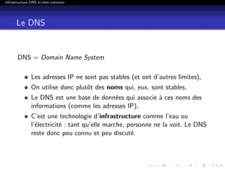 Infrastructure DNS et bien commun
Le DNS
DNS = Domain Name System
Les adresses IP ne sont pas stables (et ont d’autres limites),
On utilise donc plutôt des noms qui, eux, sont stables,
Le DNS est une base de données qui associe à ces noms des
informations (comme les adresses IP),
C’est une technologie d’infrastructure comme l’eau ou
l’électricité : tant qu’elle marche, personne ne la voit. Le DNS
reste donc peu connu et peu discuté.
 
