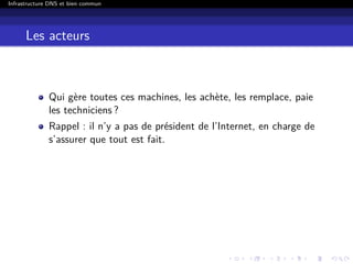Infrastructure DNS et bien commun
Les acteurs
Qui gère toutes ces machines, les achète, les remplace, paie
les techniciens ?
Rappel : il n’y a pas de président de l’Internet, en charge de
s’assurer que tout est fait.
 
