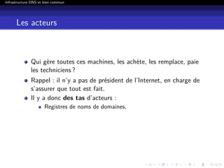 Infrastructure DNS et bien commun
Les acteurs
Qui gère toutes ces machines, les achète, les remplace, paie
les techniciens ?
Rappel : il n’y a pas de président de l’Internet, en charge de
s’assurer que tout est fait.
Il y a donc des tas d’acteurs :
Registres de noms de domaines,
 