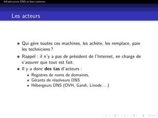 Infrastructure DNS et bien commun
Les acteurs
Qui gère toutes ces machines, les achète, les remplace, paie
les techniciens ?
Rappel : il n’y a pas de président de l’Internet, en charge de
s’assurer que tout est fait.
Il y a donc des tas d’acteurs :
Registres de noms de domaines,
Gérants de résolveurs DNS
Hébergeurs DNS (OVH, Gandi, Linode. . . )
 