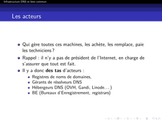 Infrastructure DNS et bien commun
Les acteurs
Qui gère toutes ces machines, les achète, les remplace, paie
les techniciens ?
Rappel : il n’y a pas de président de l’Internet, en charge de
s’assurer que tout est fait.
Il y a donc des tas d’acteurs :
Registres de noms de domaines,
Gérants de résolveurs DNS
Hébergeurs DNS (OVH, Gandi, Linode. . . )
BE (Bureaux d’Enregistrement, registrars)
 