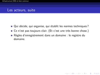 Infrastructure DNS et bien commun
Les acteurs, suite
Qui décide, qui organise, qui établit les normes techniques ?
Ce n’est pas toujours clair. (Et c’est une très bonne chose.)
Règles d’enregistrement dans un domaine : le registre du
domaine.
 