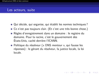 Infrastructure DNS et bien commun
Les acteurs, suite
Qui décide, qui organise, qui établit les normes techniques ?
Ce n’est pas toujours clair. (Et c’est une très bonne chose.)
Règles d’enregistrement dans un domaine : le registre du
domaine. Pour la racine, c’est le gouvernement des
États-Unis, caché derrière l’ICANN.
Politique du résolveur (« DNS menteur », qui fausse les
réponses) : le gérant du résolveur, la justice locale, la loi
locale.
 