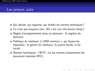 Infrastructure DNS et bien commun
Les acteurs, suite
Qui décide, qui organise, qui établit les normes techniques ?
Ce n’est pas toujours clair. (Et c’est une très bonne chose.)
Règles d’enregistrement dans un domaine : le registre du
domaine.
Politique du résolveur (« DNS menteur », qui fausse les
réponses) : le gérant du résolveur, la justice locale, la loi
locale.
Normes techniques : l’IETF, via ses normes (notamment les
document nommés RFC).
 
