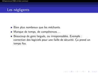 Infrastructure DNS et bien commun
Les négligents
Bien plus nombreux que les méchants
Manque de temps, de compétences. . .
Beaucoup de gens largués, ou irresponsables. Exemple :
correction des logiciels pour une faille de sécurité. Ça prend un
temps fou.
 