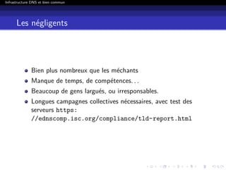 Infrastructure DNS et bien commun
Les négligents
Bien plus nombreux que les méchants
Manque de temps, de compétences. . .
Beaucoup de gens largués, ou irresponsables.
Longues campagnes collectives nécessaires, avec test des
serveurs https:
//ednscomp.isc.org/compliance/tld-report.html
 