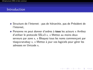 Infrastructure DNS et bien commun
Introduction
Structure de l’Internet : pas de hiérarchie, pas de Président de
l’Internet,
Personne ne peut donner d’ordres à tous les acteurs « Arrêtez
d’utiliser le protocole SSLv3 », « Mettez au moins deux
serveurs par zone », « Bloquez tous les noms commençant par
thepiratebay », « Mettez à jour vos logiciels pour gérer les
adresses en Unicode »,
 