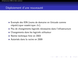 Infrastructure DNS et bien commun
Déploiement d’une nouveauté
Exemple des IDN (noms de domaine en Unicode comme
république-numérique.fr).
Peu de changements logiciels nécessaires dans l’infrastructure
Changements dans les logiciels utilisateur
Norme technique ﬁnie en 2003
Autorisés dans la racine en 2009
 