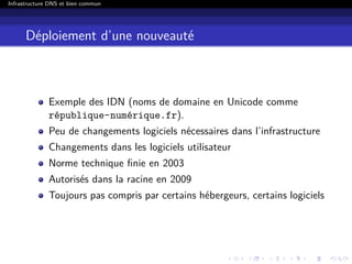 Infrastructure DNS et bien commun
Déploiement d’une nouveauté
Exemple des IDN (noms de domaine en Unicode comme
république-numérique.fr).
Peu de changements logiciels nécessaires dans l’infrastructure
Changements dans les logiciels utilisateur
Norme technique ﬁnie en 2003
Autorisés dans la racine en 2009
Toujours pas compris par certains hébergeurs, certains logiciels
 