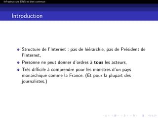 Infrastructure DNS et bien commun
Introduction
Structure de l’Internet : pas de hiérarchie, pas de Président de
l’Internet,
Personne ne peut donner d’ordres à tous les acteurs,
Très diﬃcile à comprendre pour les ministres d’un pays
monarchique comme la France. (Et pour la plupart des
journalistes.)
 