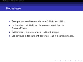 Infrastructure DNS et bien commun
Robustesse
Exemple du tremblement de terre à Haïti en 2010 :
Le domaine .ht était sur six serveurs dont deux à
Port-au-Prince,
Évidemment, les serveurs en Haïti ont stoppé,
Les serveurs extérieurs ont continué, .ht n’a jamais stoppé,
 