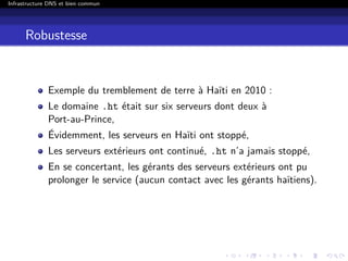 Infrastructure DNS et bien commun
Robustesse
Exemple du tremblement de terre à Haïti en 2010 :
Le domaine .ht était sur six serveurs dont deux à
Port-au-Prince,
Évidemment, les serveurs en Haïti ont stoppé,
Les serveurs extérieurs ont continué, .ht n’a jamais stoppé,
En se concertant, les gérants des serveurs extérieurs ont pu
prolonger le service (aucun contact avec les gérants haïtiens).
 