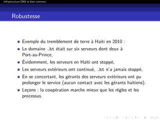 Infrastructure DNS et bien commun
Robustesse
Exemple du tremblement de terre à Haïti en 2010 :
Le domaine .ht était sur six serveurs dont deux à
Port-au-Prince,
Évidemment, les serveurs en Haïti ont stoppé,
Les serveurs extérieurs ont continué, .ht n’a jamais stoppé,
En se concertant, les gérants des serveurs extérieurs ont pu
prolonger le service (aucun contact avec les gérants haïtiens).
Leçons : la coopération marche mieux que les règles et les
processus.
 