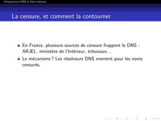 Infrastructure DNS et bien commun
La censure, et comment la contourner
En France, plusieurs sources de censure frappent le DNS :
ARJEL, ministère de l’Intérieur, tribunaux. . .
Le mécanisme ? Les résolveurs DNS mentent pour les noms
censurés,
 