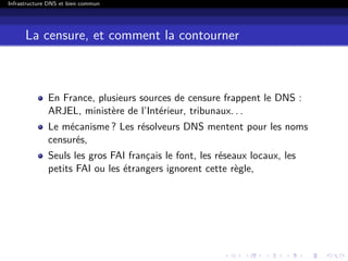 Infrastructure DNS et bien commun
La censure, et comment la contourner
En France, plusieurs sources de censure frappent le DNS :
ARJEL, ministère de l’Intérieur, tribunaux. . .
Le mécanisme ? Les résolveurs DNS mentent pour les noms
censurés,
Seuls les gros FAI français le font, les réseaux locaux, les
petits FAI ou les étrangers ignorent cette règle,
 