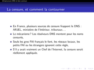 Infrastructure DNS et bien commun
La censure, et comment la contourner
En France, plusieurs sources de censure frappent le DNS :
ARJEL, ministère de l’Intérieur, tribunaux. . .
Le mécanisme ? Les résolveurs DNS mentent pour les noms
censurés,
Seuls les gros FAI français le font, les réseaux locaux, les
petits FAI ou les étrangers ignorent cette règle,
S’il y avait vraiment un Chef de l’Internet, la censure serait
réellement appliquée.
 