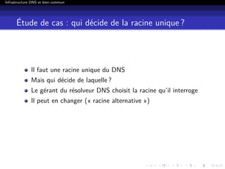 Infrastructure DNS et bien commun
Étude de cas : qui décide de la racine unique ?
Il faut une racine unique du DNS
Mais qui décide de laquelle ?
Le gérant du résolveur DNS choisit la racine qu’il interroge
Il peut en changer (« racine alternative »)
 