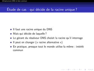 Infrastructure DNS et bien commun
Étude de cas : qui décide de la racine unique ?
Il faut une racine unique du DNS
Mais qui décide de laquelle ?
Le gérant du résolveur DNS choisit la racine qu’il interroge
Il peut en changer (« racine alternative »)
En pratique, presque tout le monde utilise la même : intérêt
commun
 