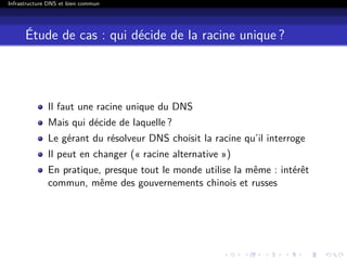 Infrastructure DNS et bien commun
Étude de cas : qui décide de la racine unique ?
Il faut une racine unique du DNS
Mais qui décide de laquelle ?
Le gérant du résolveur DNS choisit la racine qu’il interroge
Il peut en changer (« racine alternative »)
En pratique, presque tout le monde utilise la même : intérêt
commun, même des gouvernements chinois et russes
 
