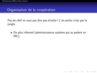 Infrastructure DNS et bien commun
Organisation de la coopération
Pas de chef ne veut pas dire pas d’ordre ! L’an-archie n’est pas la
jungle.
Du plus informel (administrateurs système qui se parlent en
IRC),
 