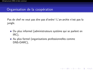 Infrastructure DNS et bien commun
Organisation de la coopération
Pas de chef ne veut pas dire pas d’ordre ! L’an-archie n’est pas la
jungle.
Du plus informel (administrateurs système qui se parlent en
IRC),
Au plus formel (organisations professionnelles comme
DNS-OARC),
 