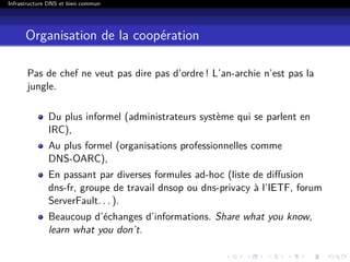Infrastructure DNS et bien commun
Organisation de la coopération
Pas de chef ne veut pas dire pas d’ordre ! L’an-archie n’est pas la
jungle.
Du plus informel (administrateurs système qui se parlent en
IRC),
Au plus formel (organisations professionnelles comme
DNS-OARC),
En passant par diverses formules ad-hoc (liste de diﬀusion
dns-fr, groupe de travail dnsop ou dns-privacy à l’IETF, forum
ServerFault. . . ).
Beaucoup d’échanges d’informations. Share what you know,
learn what you don’t.
 