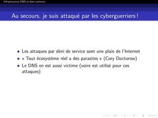 Infrastructure DNS et bien commun
Au secours, je suis attaqué par les cyberguerriers !
Les attaques par déni de service sont une plaie de l’Internet
« Tout écosystème réel a des parasites » (Cory Doctorow)
Le DNS en est aussi victime (voire est utilisé pour ces
attaques)
 