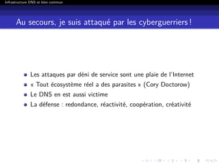 Infrastructure DNS et bien commun
Au secours, je suis attaqué par les cyberguerriers !
Les attaques par déni de service sont une plaie de l’Internet
« Tout écosystème réel a des parasites » (Cory Doctorow)
Le DNS en est aussi victime
La défense : redondance, réactivité, coopération, créativité
 