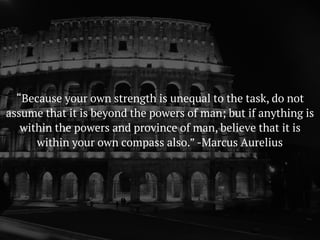 “Because your own strength is unequal to the task, do not
assume that it is beyond the powers of man; but if anything is
within the powers and province of man, believe that it is
within your own compass also.” -Marcus Aurelius
 