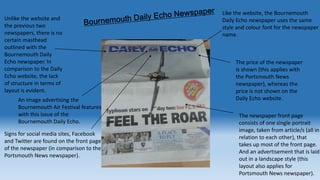 Unlike the website and
the previous two
newspapers, there is no
certain masthead
outlined with the
Bournemouth Daily
Echo newspaper. In
comparison to the Daily
Echo website, the lack
of structure in terms of
layout is evident.
An image advertising the
Bournemouth Air Festival features
with this issue of the
Bournemouth Daily Echo.
Signs for social media sites, Facebook
and Twitter are found on the front page
of the newspaper (in comparison to the
Portsmouth News newspaper).

Like the website, the Bournemouth
Daily Echo newspaper uses the same
style and colour font for the newspaper
name.

The price of the newspaper
is shown (this applies with
the Portsmouth News
newspaper), whereas the
price is not shown on the
Daily Echo website.
The newspaper front page
consists of one single portrait
image, taken from article/s (all in
relation to each other), that
takes up most of the front page.
And an advertisement that is laid
out in a landscape style (this
layout also applies for
Portsmouth News newspaper).

 