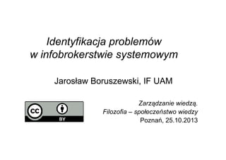 Identyfikacja problemów
w infobrokerstwie systemowym
Jarosław Boruszewski, IF UAM
Zarządzanie wiedzą.
Filozofia – społeczeństwo wiedzy
Poznań, 25.10.2013
 