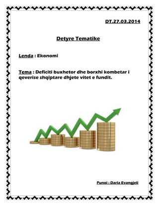 DT.27.03.2014
Detyre Tematike
Lenda : Ekonomi
Tema : Deficiti buxhetor dhe borxhi kombetar i
qeverise shqiptare dhjete vitet e fundit.
Punoi : Darla Evangjeli
 