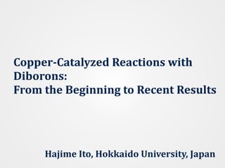 Copper-Catalyzed	Reactions	with	
Diborons:	 
From	the	Beginning	to	Recent	Results		
Hajime	Ito,	Hokkaido	University,	Japan
 