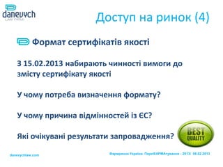 Доступ на ринок (4)
           Формат сертифікатів якості

   З 15.02.2013 набирають чинності вимоги до
   змісту сертифікату якості

   У чому потреба визначення формату?

   У чому причина відмінностей із ЄС?

   Які очікувані результати запровадження?

danevychlaw.com             Фармринок України. ПереФАРМАтування - 2013/ 08.02.2013
 