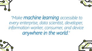 “Make machine learning accessible to
every enterprise, data scientist, developer,
information worker, consumer, and device
anywhere in the world.”
 