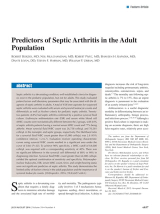 n Feature Article
S
eptic arthritis is a devastating con-
dition that requires a timely diag-
nosis to minimize articular damage
and the associated high rate of morbid-
ity and mortality. The pathogenesis typi-
cally involves 1 of 3 mechanisms: hema-
togenous seeding, direct inoculation, or
spread through local infection. A delay in
diagnosis increases the risk of long-term
sequelae including posttraumatic arthritis,
osteomyelitis, osteonecrosis, sepsis, and
death.1-5
The mortality rate following sep-
tic arthritis is 7% to 15%, thus an urgent
diagnosis is paramount in the evaluation
of an acutely irritated joint.2,4,6-9
Arthrocentesis is a useful diagnostic
modality in differentiating between an in-
flammatory arthropathy, benign process,
and infectious process.2,7,8,10-25
Although a
positive fluid culture is important in mak-
ing an accurate diagnosis, there are high
false-negative rates, relatively poor accu-
JULY/AUGUST 2016 | Volume 39 • Number 4
Predictors of Septic Arthritis in the Adult
Population
Robert Borzio, MD; Neil Mulchandani, MD; Robert Pivec, MD; Bhaveen H. Kapadia, MD;
Dante Leven, DO; Steven F. Harwin, MD; William P. Urban, MD
The authors are from the Department of
Orthopaedic Surgery (RB, NM, RP, BHK, DL,
WPU), SUNY Downstate Medical Center, Brook-
lyn, and the Department of Orthopaedic Surgery
(SFH), Beth Israel Medical Center, New York,
New York.
Drs Borzio, Mulchandani, Leven, and Urban
have no relevant financial relationships to dis-
close. Dr Pivec receives personal fees from DJ
Orthopaedics. Dr Kapadia is a paid consultant
for and is on the speaker’s bureau of Sage Prod-
ucts, Inc. Dr Harwin is a paid consultant for and
is on the speaker’s bureau of Stryker and Con-
vatec and holds stock in Stryker.
Correspondence should be addressed to:
Bhaveen H. Kapadia, MD, Department of Ortho-
paedic Surgery, SUNY Downstate Medical Center,
450 Clarkson Ave, Box 30, Brooklyn, NY 11203
(bhaveen.k@gmail.com).
Received: March 4, 2015; Accepted: Decem-
ber 28, 2015.
doi: 10.3928/01477447-20160606-05
Septic arthritis is a devastating condition; well-established criteria for diagno-
sis exist in the pediatric population, but not for adults. This study evaluated
patient factors and laboratory parameters that may be associated with the di-
agnosis of septic arthritis in adults. A total of 458 knee aspirates for suspected
septic arthritis were evaluated with serum and synovial leukocyte counts and
differentials as well as Kocher criteria for pediatric septic arthritis. Twenty-
two patients (4.8%) had septic arthritis confirmed by a positive synovial fluid
culture. Erythrocyte sedimentation rate (ESR) and serum white blood cell
(WBC) counts were not statistically different between the 2 groups, with 64%
of septic arthritis patients having a normal serum WBC count and 77% being
afebrile. Mean synovial fluid WBC count was 26,758 cells/µL and 70,581
cells/µL in the nonseptic and septic groups, respectively. The likelihood ratio
for a synovial fluid WBC count greater than 65,000 cells/µL was 2.8 (95%
confidence interval, 1.2-6.7). Evaluation receiver operating characteristic
curves using synovial WBC counts resulted in a significant area under the
curve of 0.66 (P=.02). To achieve 90% specificity, a WBC cutoff of 64,000
cells/µL was required with a corresponding sensitivity of 40%. There was
no significant difference in the synovial cell differential of 80% vs 90% in
diagnosing infection. Synovial fluid WBC count greater than 64,000 cells/µL
yielded the optimal combination of sensitivity and specificity. Polymorpho-
nuclear leukocytes, ESR, serum WBC count, fever, and weight-bearing status
were not significant predictors of septic arthritis. This study demonstrates the
limited utility of Kocher criteria in the adult population and the importance of
synovial leukocyte counts. [Orthopedics. 2016; 39(4):e657-e663.]
abstract
e657
 