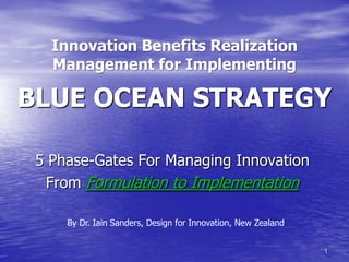 Innovation Benefits Realization
   Management for Implementing

BLUE OCEAN STRATEGY

 5 Phase-Gates For Managing Innovation
  From Formulation to Implementation

     By Dr. Iain Sanders, Design for Innovation, New Zealand


                                                               1
 