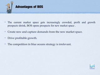 Advantages of BOS



The current market space gets increasingly crowded, profit and growth
prospects shrink, BOS opens prospects for new market space .

Create new and capture demands from the new market space.

Drive profitable growth.

The competition in blue oceans strategy is irrelevant.
 