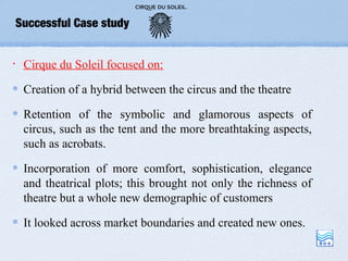 Successful Case study


•    Cirque du Soleil focused on:

     Creation of a hybrid between the circus and the theatre

     Retention of the symbolic and glamorous aspects of
     circus, such as the tent and the more breathtaking aspects,
     such as acrobats.

     Incorporation of more comfort, sophistication, elegance
     and theatrical plots; this brought not only the richness of
     theatre but a whole new demographic of customers

     It looked across market boundaries and created new ones.
 