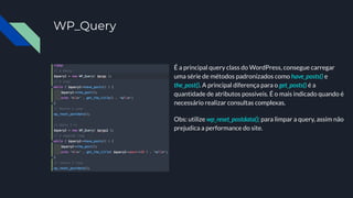 WP_Query
É a principal query class do WordPress, consegue carregar
uma série de métodos padronizados como have_posts() e
the_post(). A principal diferença para o get_posts() é a
quantidade de atributos possíveis. É o mais indicado quando é
necessário realizar consultas complexas.
Obs: utilize wp_reset_postdata(); para limpar a query, assim não
prejudica a performance do site.
 